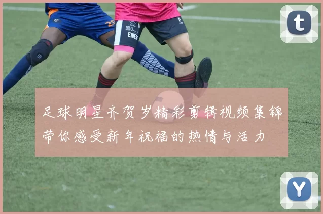 足球明星齐贺岁精彩剪辑视频集锦带你感受新年祝福的热情与活力