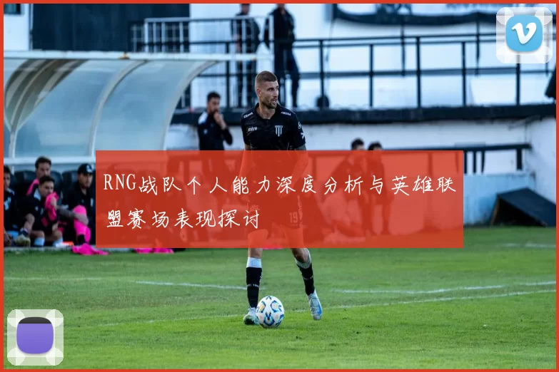 RNG战队个人能力深度分析与英雄联盟赛场表现探讨