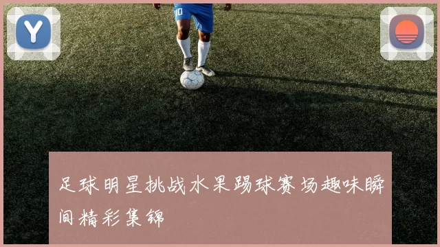 足球明星挑战水果踢球赛场趣味瞬间精彩集锦