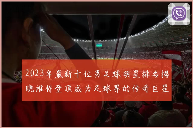 2023年最新十位男足球明星排名揭晓谁将登顶成为足球界的传奇巨星