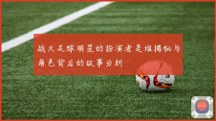 战火足球明星的扮演者是谁揭秘与角色背后的故事分析
