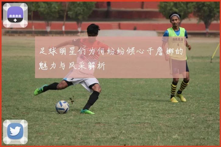 足球明星们为何纷纷倾心于詹娜的魅力与风采解析