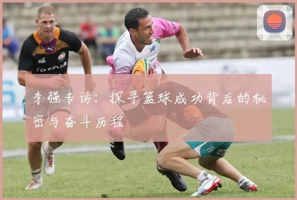 李强专访：探寻篮球成功背后的秘密与奋斗历程