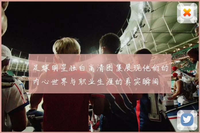 足球明星独白高清图集展现他们的内心世界与职业生涯的真实瞬间