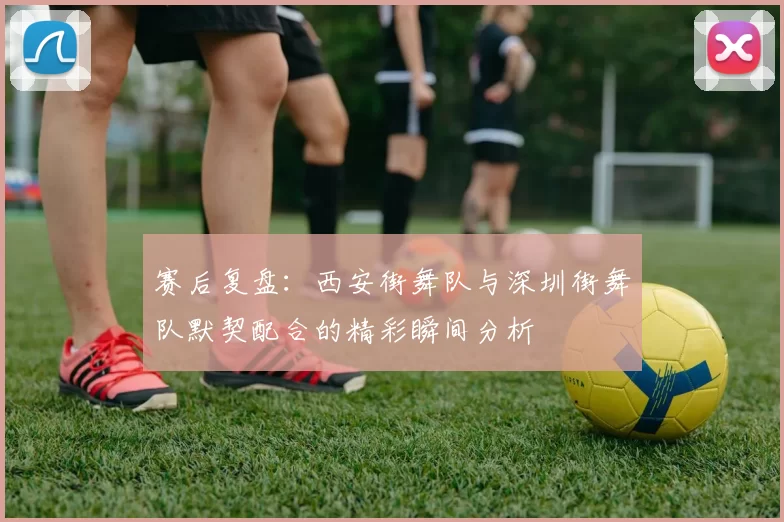 赛后复盘：西安街舞队与深圳街舞队默契配合的精彩瞬间分析