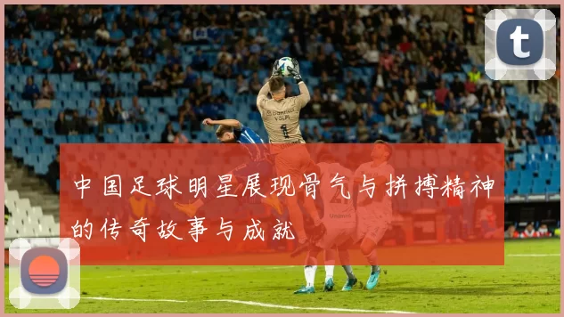 中国足球明星展现骨气与拼搏精神的传奇故事与成就
