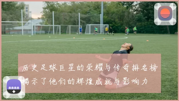 历史足球巨星的荣耀与传奇排名榜揭示了他们的辉煌成就与影响力