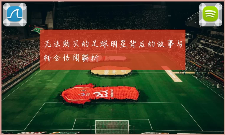 无法购买的足球明星背后的故事与转会传闻解析