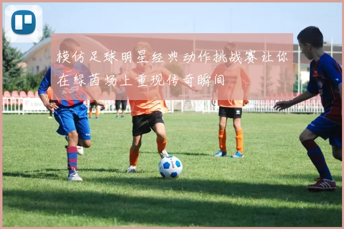 模仿足球明星经典动作挑战赛让你在绿茵场上重现传奇瞬间