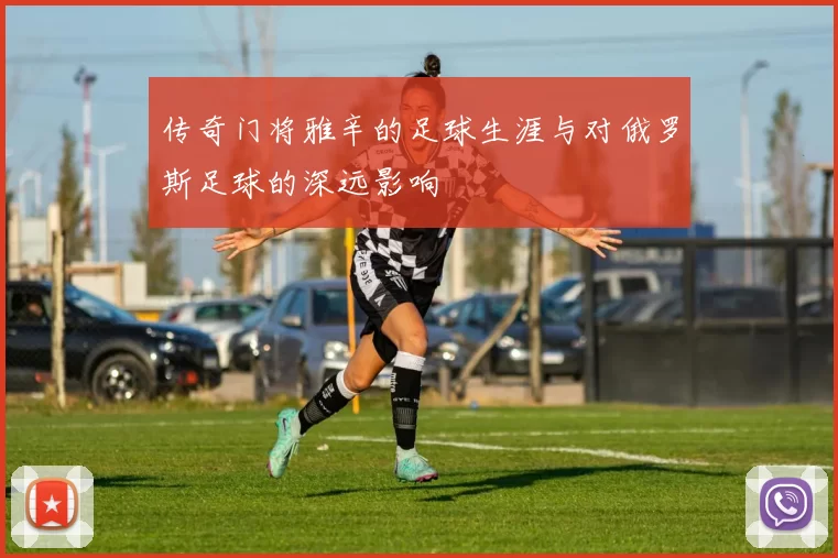 传奇门将雅辛的足球生涯与对俄罗斯足球的深远影响