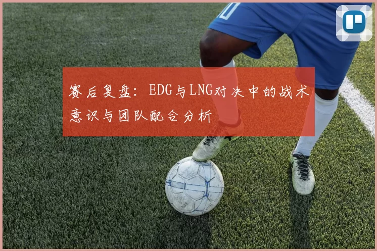 赛后复盘：EDG与LNG对决中的战术意识与团队配合分析