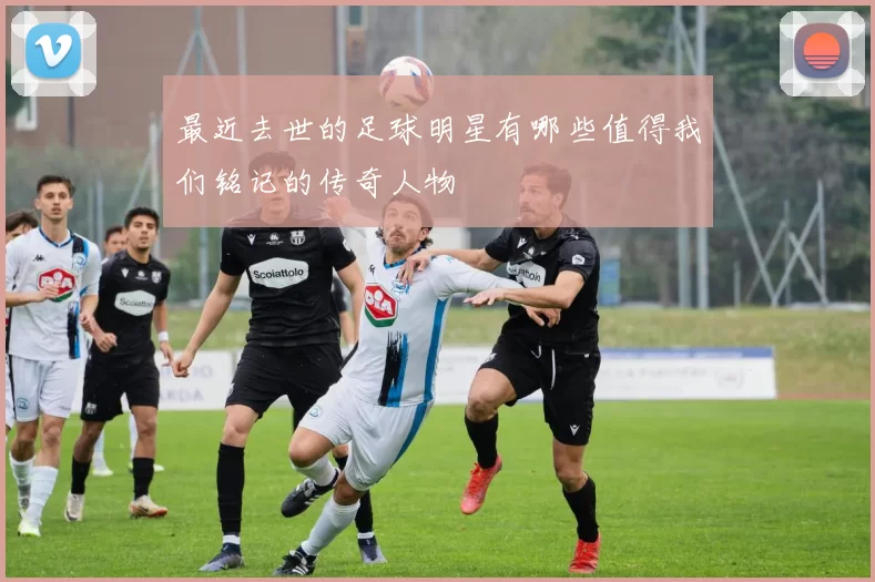 最近去世的足球明星有哪些值得我们铭记的传奇人物