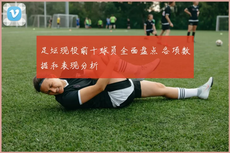 足坛现役前十球员全面盘点 各项数据和表现分析