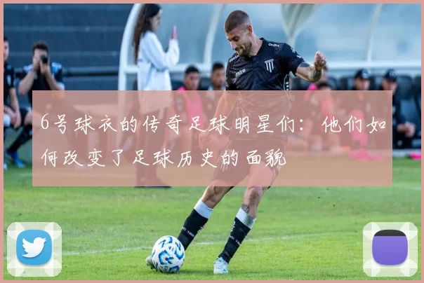 6号球衣的传奇足球明星们：他们如何改变了足球历史的面貌