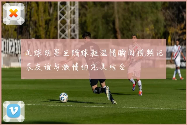 足球明星互赠球鞋温情瞬间视频记录友谊与激情的完美结合