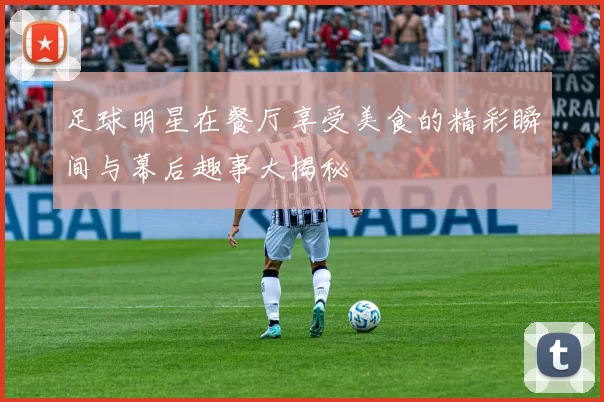 足球明星在餐厅享受美食的精彩瞬间与幕后趣事大揭秘