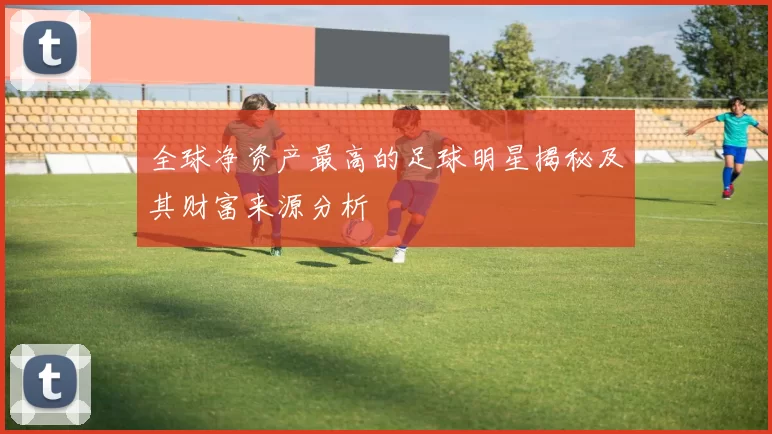 全球净资产最高的足球明星揭秘及其财富来源分析