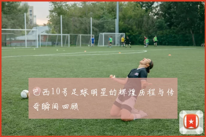 巴西10号足球明星的辉煌历程与传奇瞬间回顾