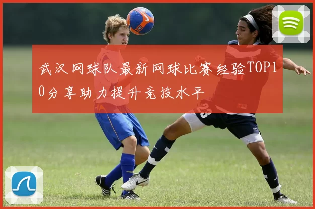 武汉网球队最新网球比赛经验TOP10分享助力提升竞技水平