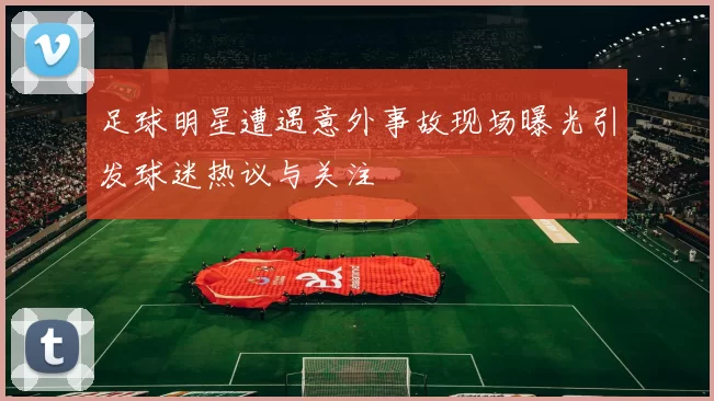 足球明星遭遇意外事故现场曝光引发球迷热议与关注