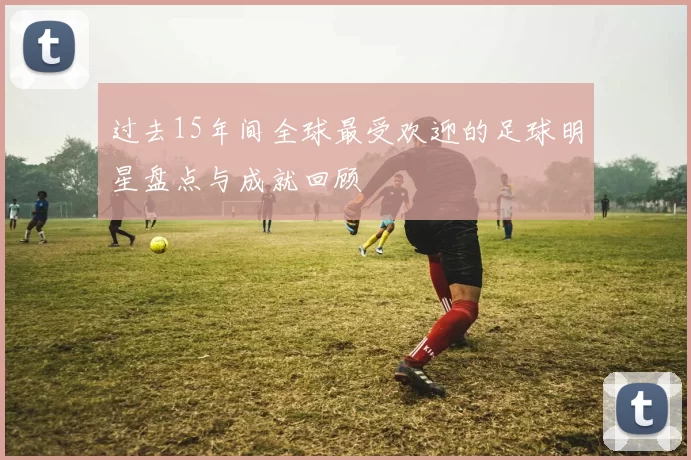 过去15年间全球最受欢迎的足球明星盘点与成就回顾