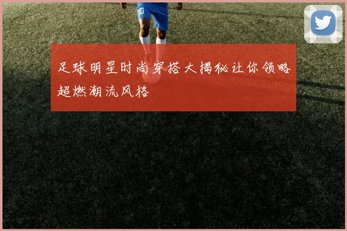 足球明星时尚穿搭大揭秘让你领略超燃潮流风格