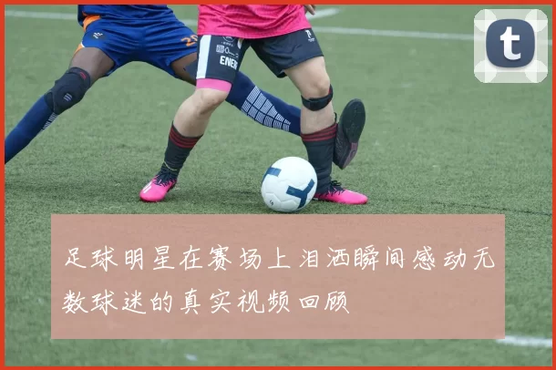 足球明星在赛场上泪洒瞬间感动无数球迷的真实视频回顾