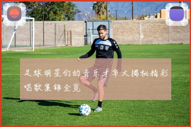 足球明星们的音乐才华大揭秘精彩唱歌集锦全览