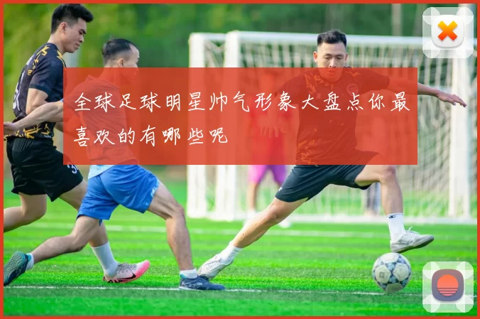 全球足球明星帅气形象大盘点你最喜欢的有哪些呢