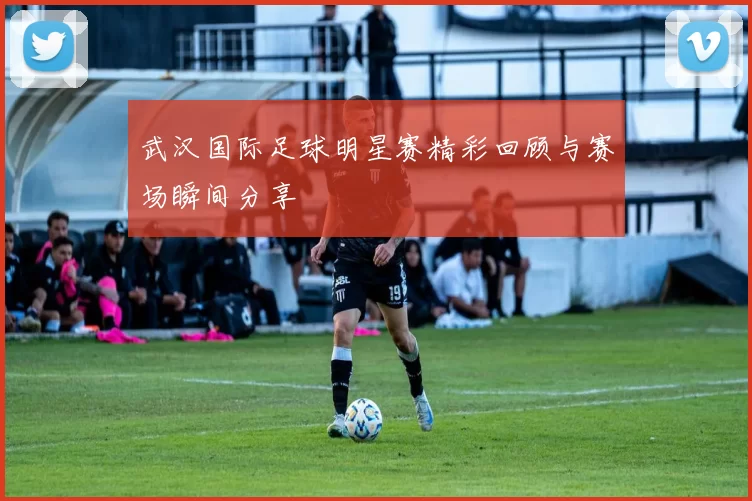 武汉国际足球明星赛精彩回顾与赛场瞬间分享