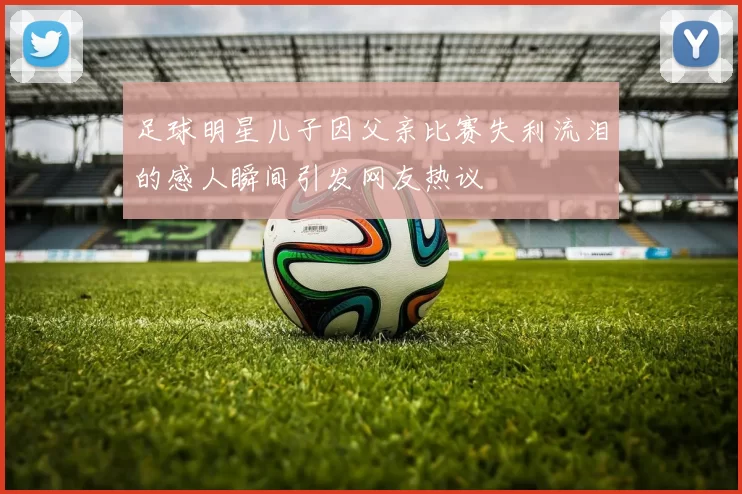 足球明星儿子因父亲比赛失利流泪的感人瞬间引发网友热议