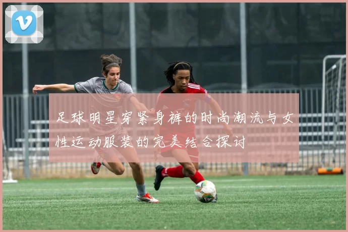足球明星穿紧身裤的时尚潮流与女性运动服装的完美结合探讨