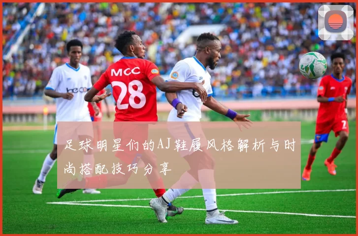 足球明星们的AJ鞋履风格解析与时尚搭配技巧分享