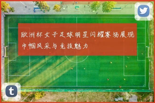 欧洲杯女子足球明星闪耀赛场展现巾帼风采与竞技魅力