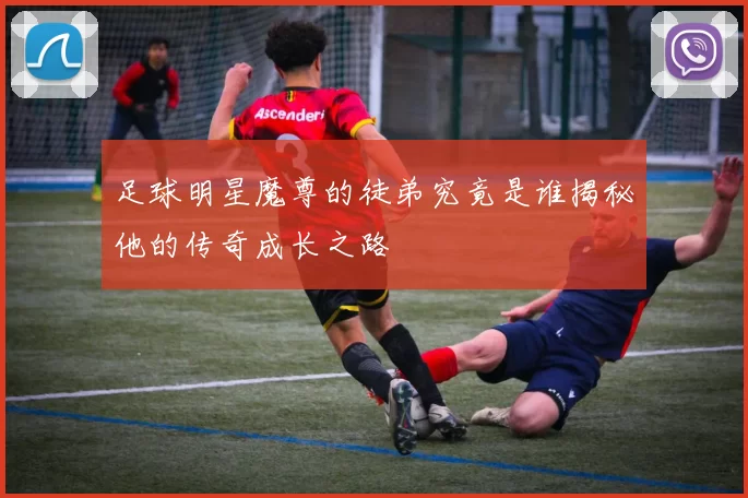 足球明星魔尊的徒弟究竟是谁揭秘他的传奇成长之路