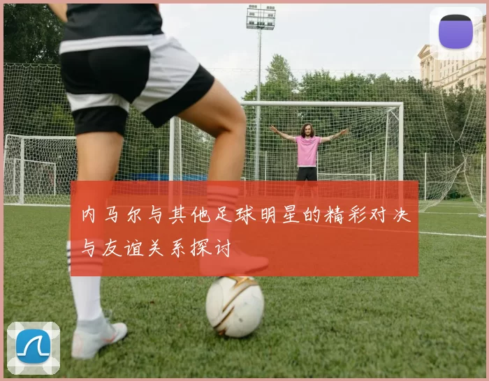 内马尔与其他足球明星的精彩对决与友谊关系探讨