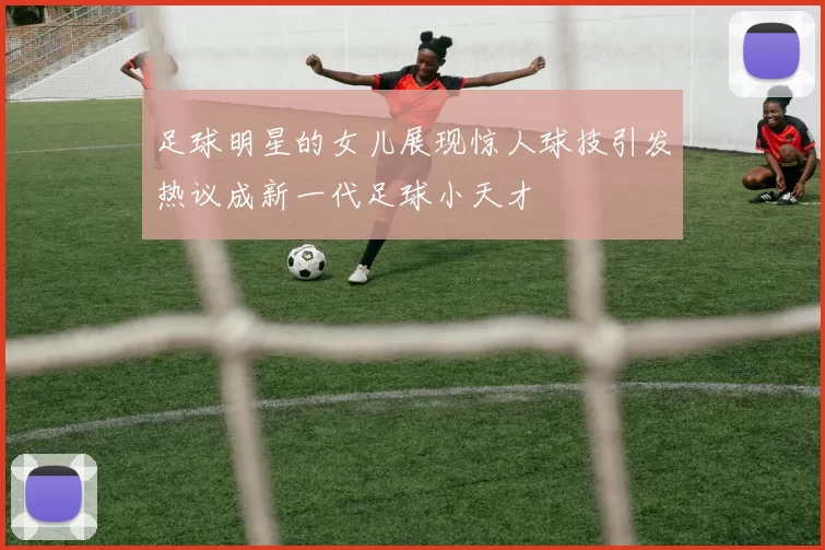 足球明星的女儿展现惊人球技引发热议成新一代足球小天才