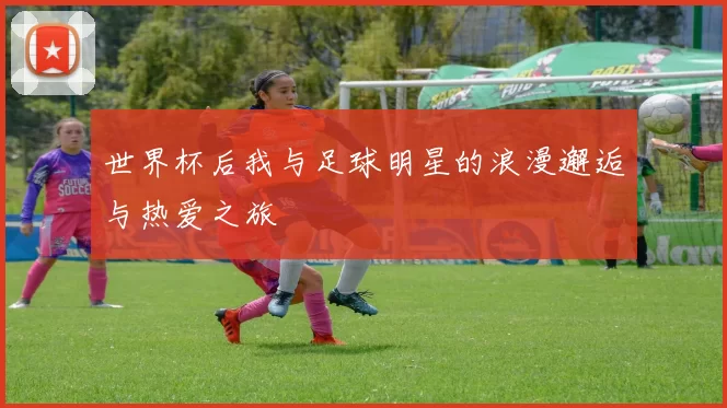 世界杯后我与足球明星的浪漫邂逅与热爱之旅