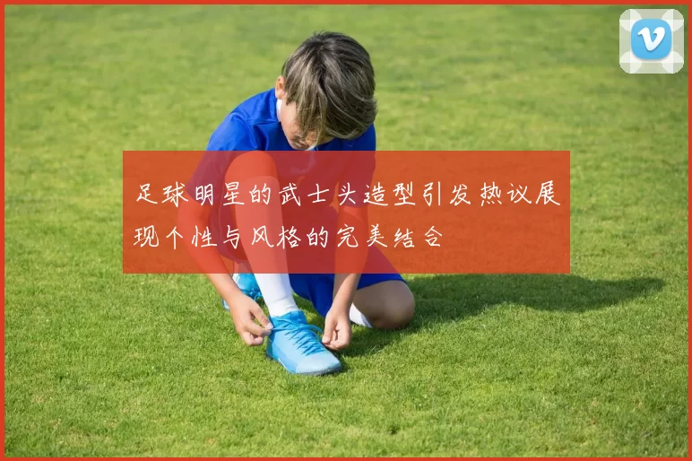 足球明星的武士头造型引发热议展现个性与风格的完美结合