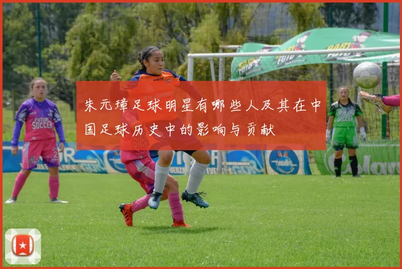 朱元璋足球明星有哪些人及其在中国足球历史中的影响与贡献