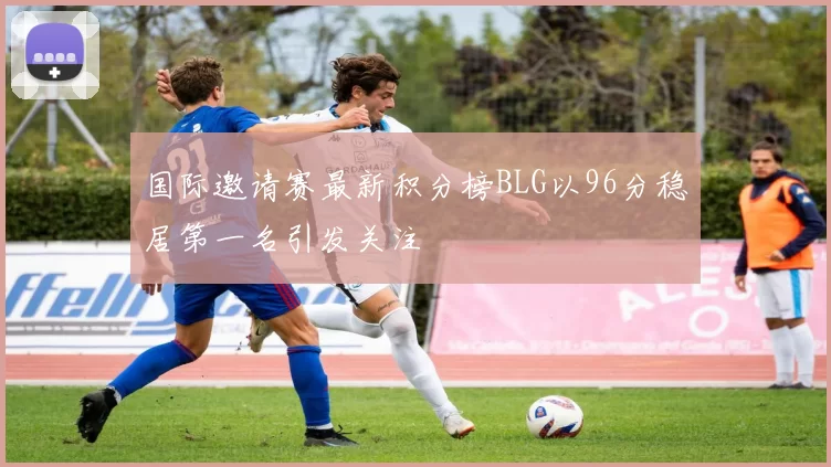 国际邀请赛最新积分榜BLG以96分稳居第一名引发关注