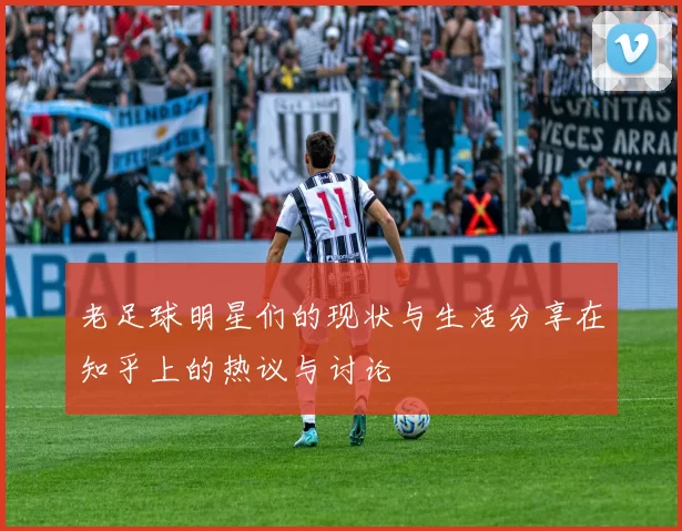 老足球明星们的现状与生活分享在知乎上的热议与讨论