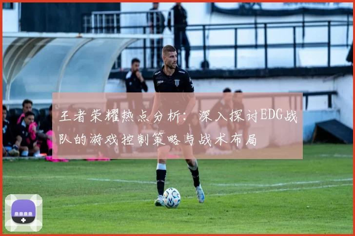 王者荣耀热点分析：深入探讨EDG战队的游戏控制策略与战术布局