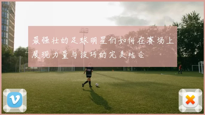 最强壮的足球明星们如何在赛场上展现力量与技巧的完美结合